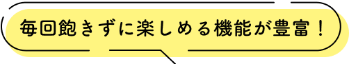 毎回飽きずに楽しめる機能が豊富!